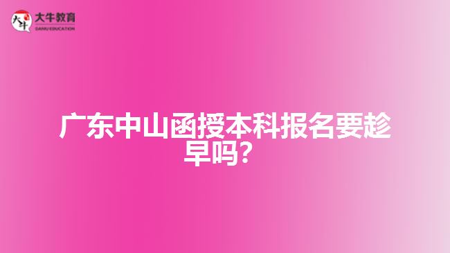 廣東中山函授本科報名要趁早嗎？