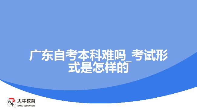 廣東自考本科難嗎_考試形式是怎樣的