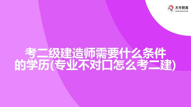 考二級建造師需要什么條件的學歷(專業(yè)不對口怎么考二建)