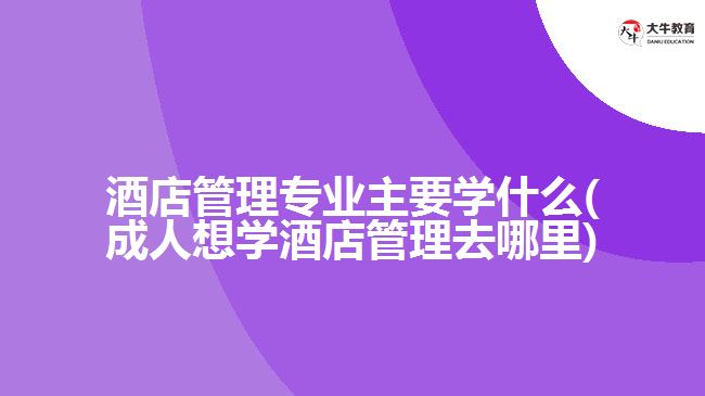 酒店管理專業(yè)主要學(xué)什么(成人想學(xué)酒店管理去哪里)