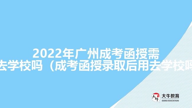 2022年廣州成考函授需要去學校嗎（成考函授錄取后用去學校嗎）