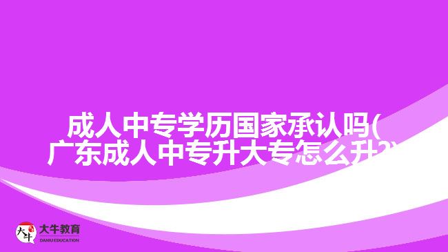 成人中專學(xué)歷國(guó)家承認(rèn)嗎(廣東成人中專升大專怎么升?)