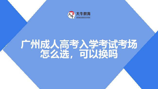 廣州成人高考入學(xué)考試考場(chǎng)怎么選，可以換嗎