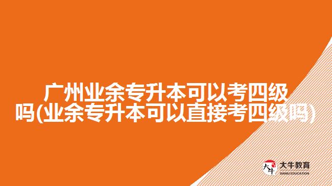 廣州業(yè)余專升本可以考四級嗎(業(yè)余專升本可以直接考四級嗎)