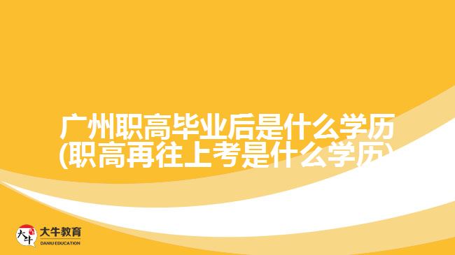 廣州職高畢業(yè)后是什么學歷(職高再往上考是什么學歷)