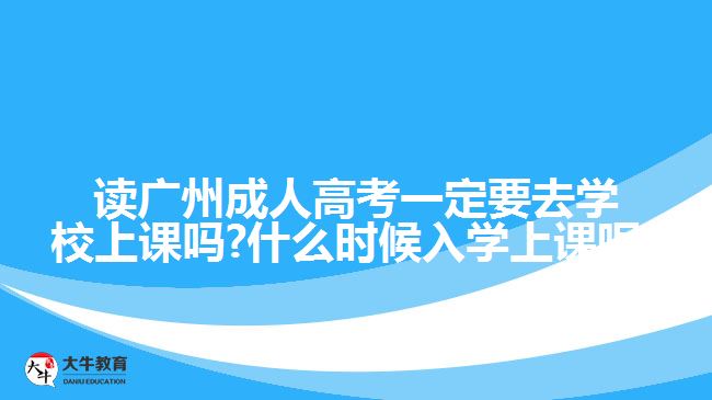 讀廣州成人高考一定要去學(xué)校上課嗎?什么時候入學(xué)上課呢?