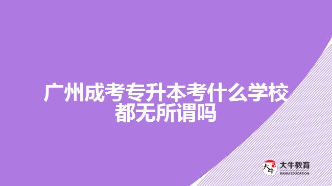 廣州成考專升本考什么學(xué)校都無所謂嗎