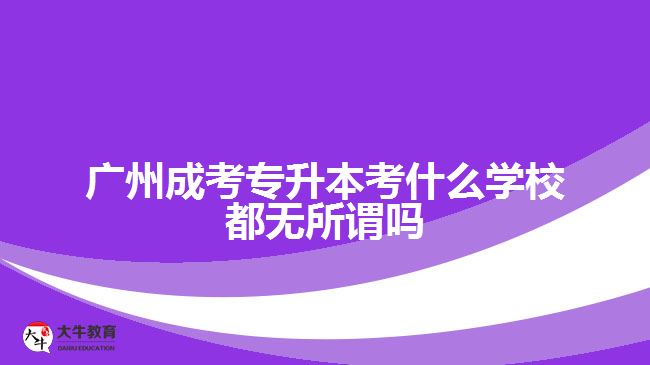 廣州成考專升本考什么學校都無所謂嗎