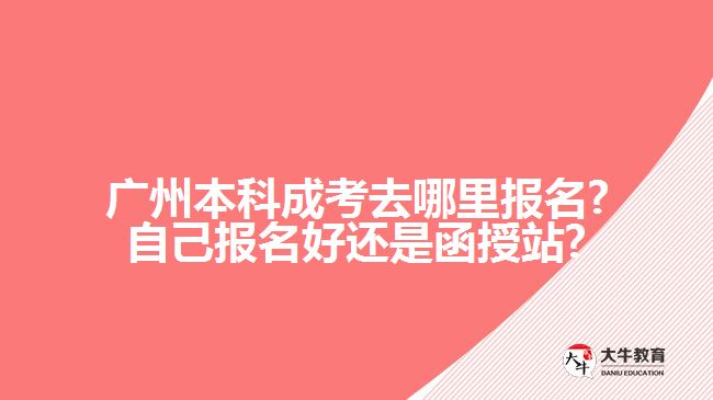 廣州本科成考去哪里報名?自己報名好還是函授站?