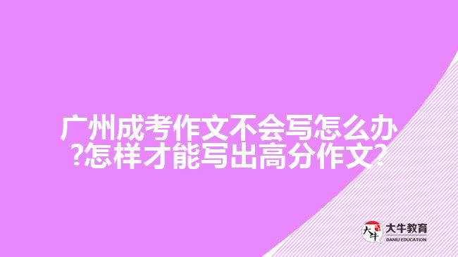 廣州成考作文不會寫怎么辦?怎樣才能寫出高分作文?