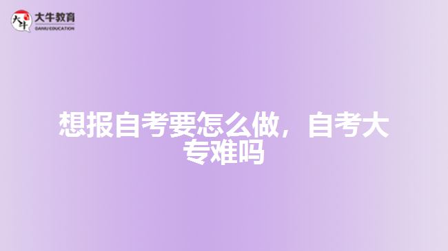 想報自考要怎么做，自考大專難嗎