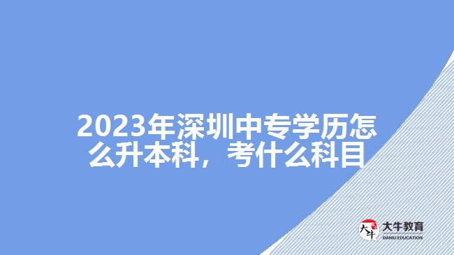 2023年深圳中專學(xué)歷怎么升本科，考什么科目