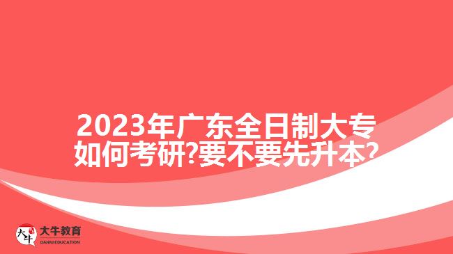 2023年廣東全日制大專(zhuān)如何考研?要不要先升本?