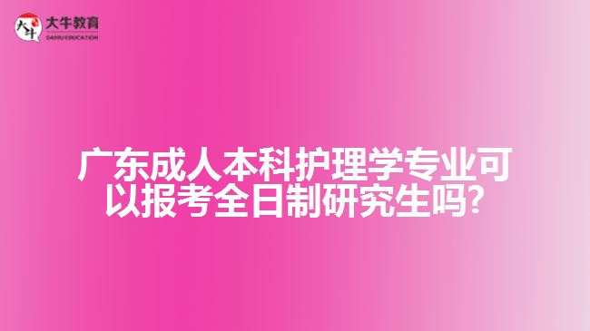 廣東成人本科護理學專業(yè)可以報考全日制研究生嗎?