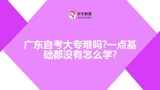 廣東自考大專難嗎?一點(diǎn)基礎(chǔ)都沒(méi)有怎么學(xué)?