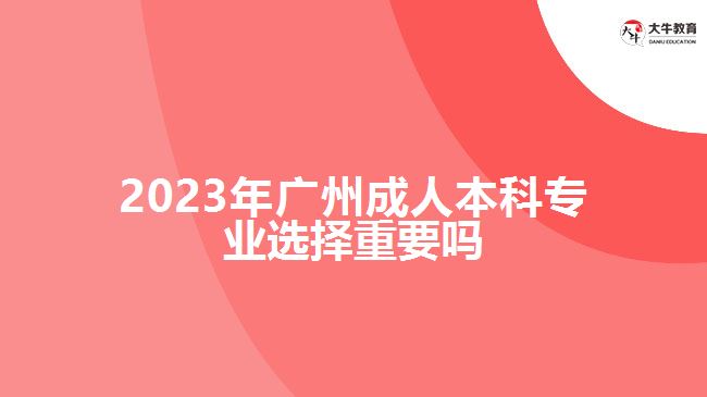 2023年廣州成人本科專業(yè)選擇重要嗎