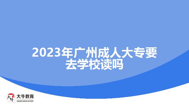 2023年廣州成人大專要去學校讀嗎