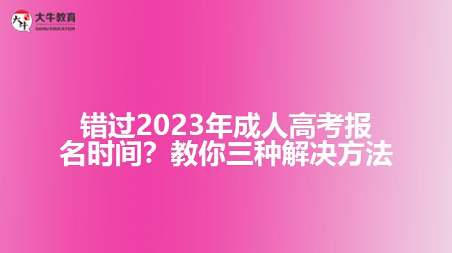 錯過2023年成人高考報名時間？教你三種解決方法！