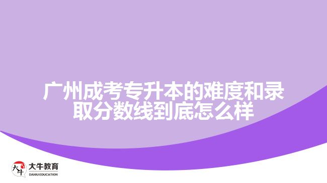 廣州成考專升本的難度和錄取分?jǐn)?shù)線到底怎么樣？