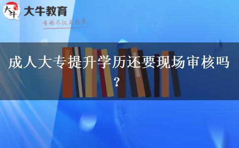 成人大專提升學(xué)歷還要現(xiàn)場審核嗎？