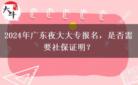 2024年廣東夜大大專報(bào)名，是否需要社保證明？