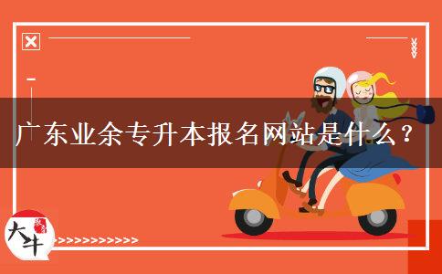 廣東業(yè)余專升本報名網(wǎng)站是什么？