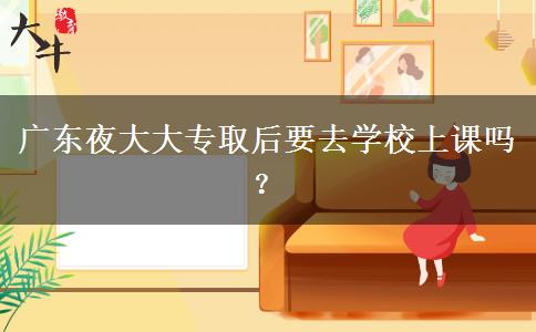 廣東夜大大專取后要去學(xué)校上課嗎？