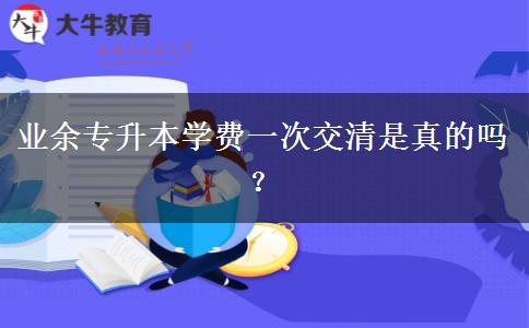 業(yè)余專升本學費一次交清是真的嗎？