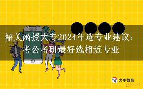 韶關(guān)函授大專2024年選專業(yè)建議：考公考研最好選相近專業(yè)