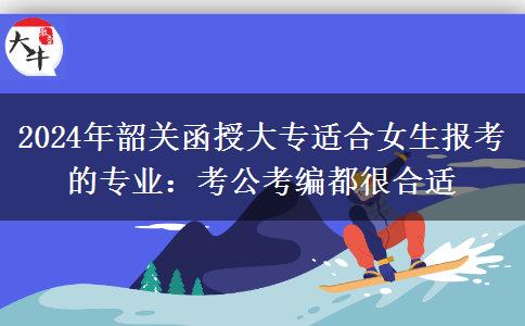 2024年韶關函授大專適合女生報考的專業(yè)：考公考編都很合適