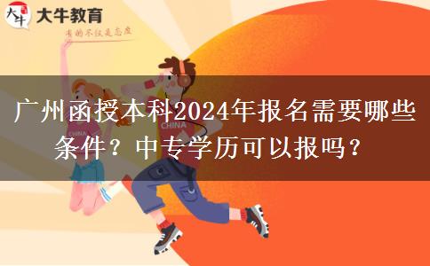 廣州函授本科2024年報(bào)名需要哪些條件？中專學(xué)歷可以報(bào)嗎？