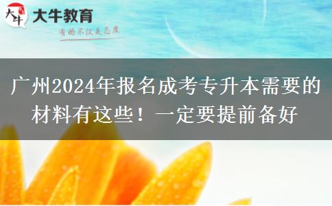 廣州2024年報(bào)名成考專升本需要的材料有這些！一定要提前備好