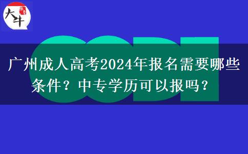 廣州成人高考2024年報名需要哪些條件？中專學(xué)歷可以報嗎？