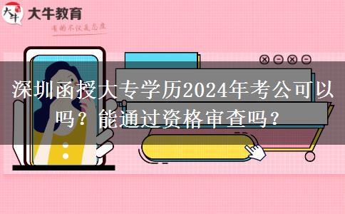 深圳函授大專學歷2024年考公可以嗎？能通過資格審查嗎？