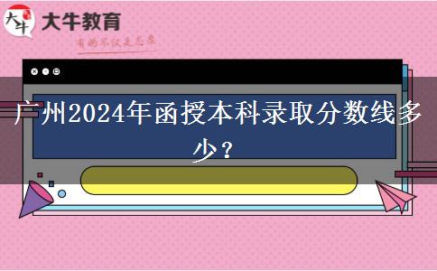 廣州2024年函授本科錄取分?jǐn)?shù)線多少？