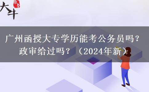 廣州函授大專學歷能考公務員嗎？政審給過嗎？（2024年新）