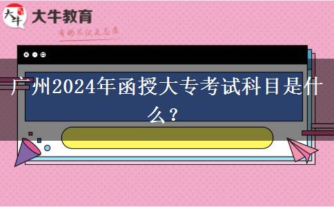 廣州2024年函授大專考試科目是什么？