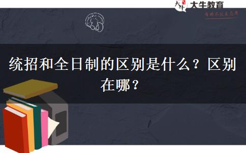 統(tǒng)招和全日制的區(qū)別是什么？區(qū)別在哪？