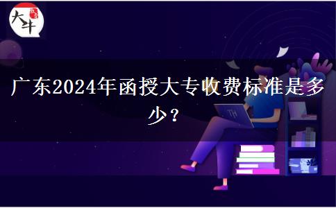 廣東2024年函授大專收費標準是多少？