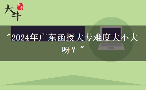 2024年廣東函授大專難度大不大呀？