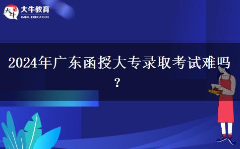 2024年廣東函授大專錄取考試難嗎？