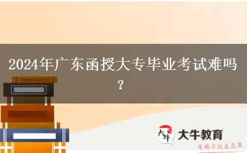 2024年廣東函授大專畢業(yè)考試難嗎？