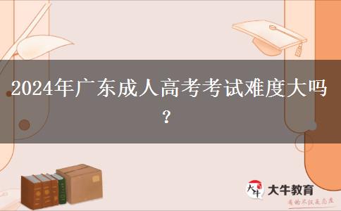 2024年廣東成人高考考試難度大嗎？