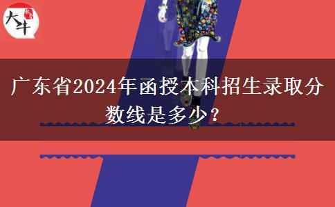 廣東省2024年函授本科招生錄取分數(shù)線是多少？