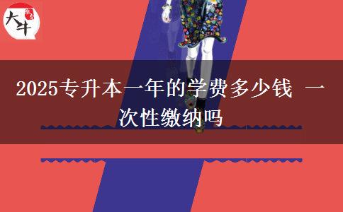 2025專升本一年的學費多少錢 一次性繳納嗎