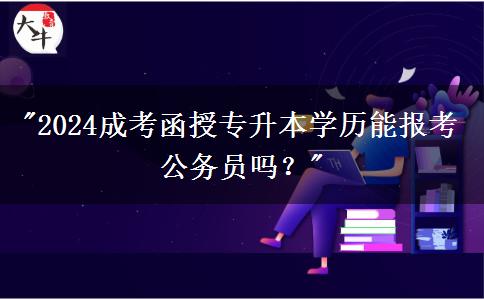 2024成考函授專升本學歷能報考公務員嗎？