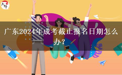 廣東2024年成考截止報名日期怎么辦？