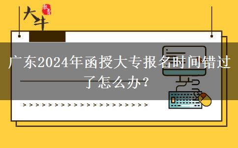 廣東2024年函授大專報名時間錯過了怎么辦？