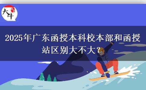 2025年廣東函授本科校本部和函授站區(qū)別大不大？