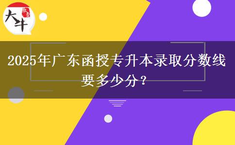 2025年廣東函授專升本錄取分數線要多少分？